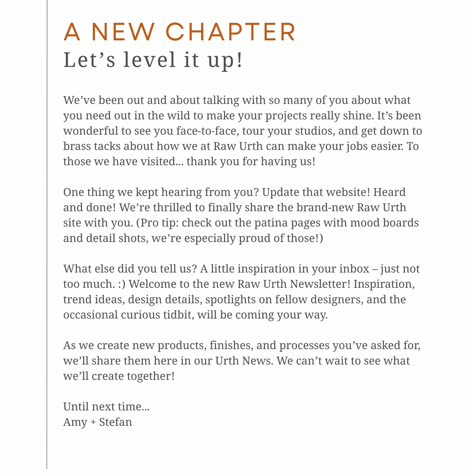 A NEW CHAPTER<br />
Let’s level it up! We’ve been out and about talking with so many of you about what you need out in the wild to make your projects really shine. It’s been wonderful to see you face-to-face, tour your studios, and get down to brass tacks about how we at Raw Urth can make your jobs easier. To those we have visited... thank you for having us!</p>
<p>One thing we kept hearing from you? Update that website! Heard and done! We’re thrilled to finally share the brand-new Raw Urth site with you. (Pro tip: check out the patina pages with mood boards and detail shots, we’re especially proud of those!)</p>
<p>What else did you tell us? A little inspiration in your inbox – just not too much. :) Welcome to the new Raw Urth Newsletter! Inspiration, trend ideas, design details, spotlights on fellow designers, and the occasional curious tidbit, will be coming your way.</p>
<p>As we create new products, finishes, and processes you’ve asked for, we’ll share them here in our Urth News. We can’t wait to see what we’ll create together!</p>
<p>Until next time...<br />
Amy + Stefan<br />
